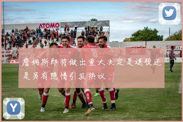 詹姆斯即将做出重大决定是退役还是另有隐情引发热议