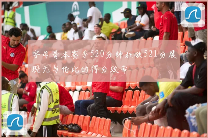 字母哥本赛季520分钟狂砍521分展现无与伦比的得分效率