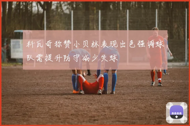 科瓦奇称赞小贝林表现出色强调球队需提升防守减少失球