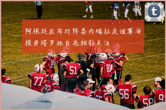 阿根廷发布对阵委内瑞拉友谊赛海报劳塔罗独自亮相引关注