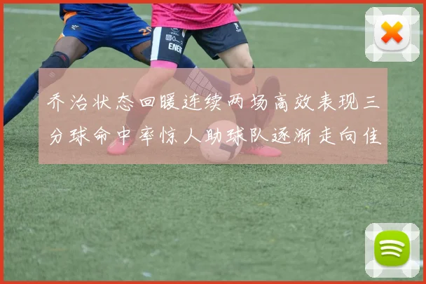 乔治状态回暖连续两场高效表现三分球命中率惊人助球队逐渐走向佳境