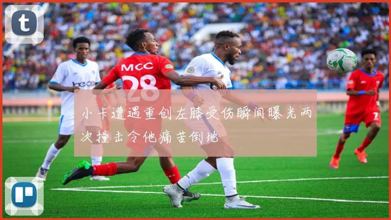 小卡遭遇重创左膝受伤瞬间曝光两次撞击令他痛苦倒地