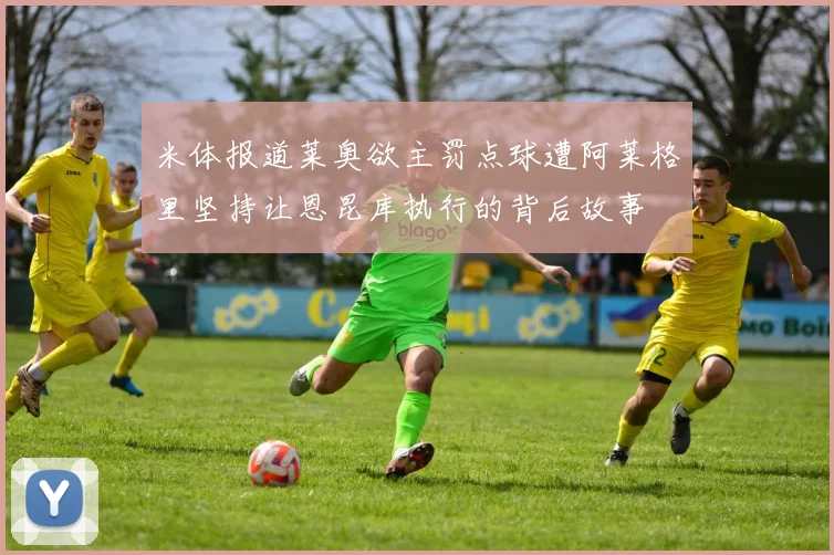米体报道莱奥欲主罚点球遭阿莱格里坚持让恩昆库执行的背后故事