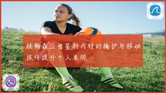 杨瀚森应借鉴科内特的掩护与移动技巧提升个人表现
