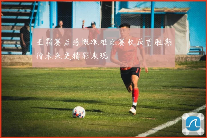 王霜赛后感慨艰难比赛收获首胜期待未来更精彩表现