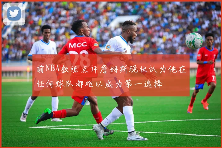 前NBA教练点评詹姆斯现状认为他在任何球队都难以成为第一选择