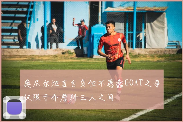 奥尼尔坦言自负但不愚蠢GOAT之争仅限于乔詹科三人之间
