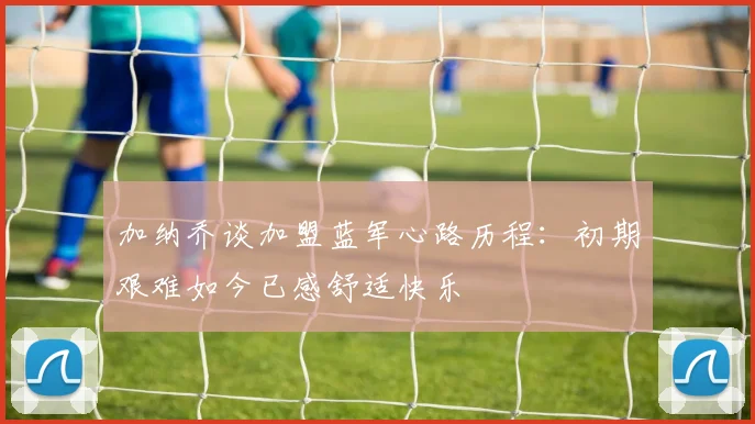 加纳乔谈加盟蓝军心路历程：初期艰难如今已感舒适快乐