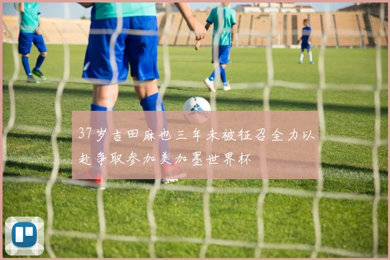 37岁吉田麻也三年未被征召全力以赴争取参加美加墨世界杯