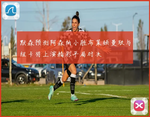 默森预测阿森纳小胜布莱顿曼联与纽卡将上演精彩平局对决