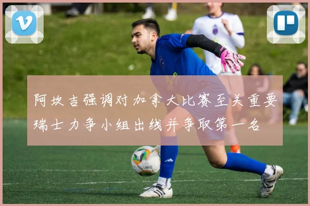 阿坎吉强调对加拿大比赛至关重要瑞士力争小组出线并争取第一名