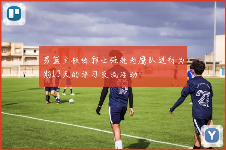 男篮主教练郭士强赴老鹰队进行为期13天的学习交流活动