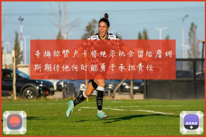 夸梅称赞卢卡将绝杀机会留给詹姆斯期待他何时能勇于承担责任