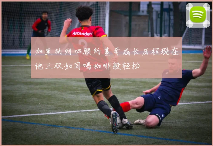 加里纳利回顾约基奇成长历程现在他三双如同喝咖啡般轻松