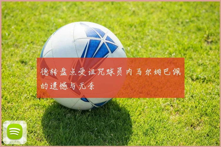 德转盘点受诅咒球员内马尔姆巴佩的遗憾与无奈