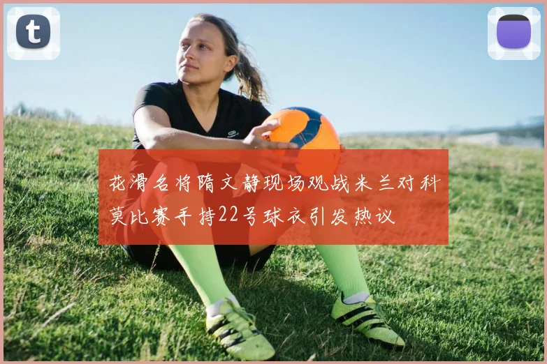 花滑名将隋文静现场观战米兰对科莫比赛手持22号球衣引发热议
