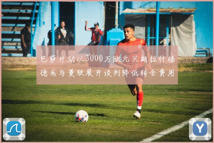 巴萨计划以3000万欧元买断拉什福德或与曼联展开谈判降低转会费用