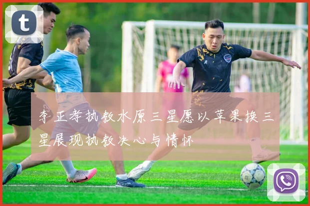 李正孝执教水原三星愿以苹果换三星展现执教决心与情怀
