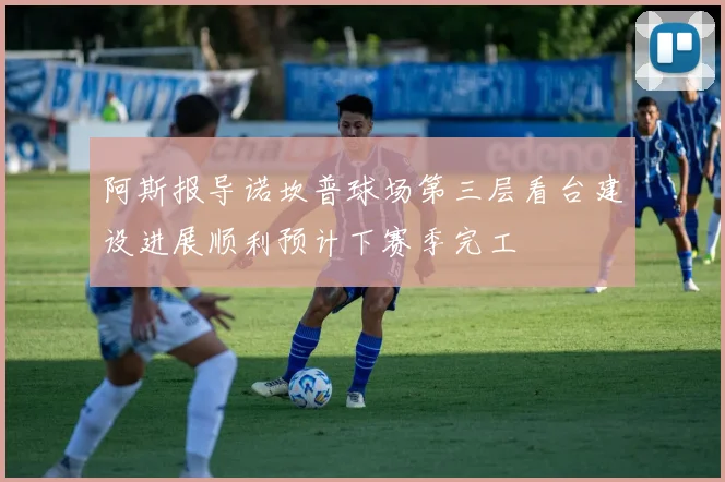 阿斯报导诺坎普球场第三层看台建设进展顺利预计下赛季完工