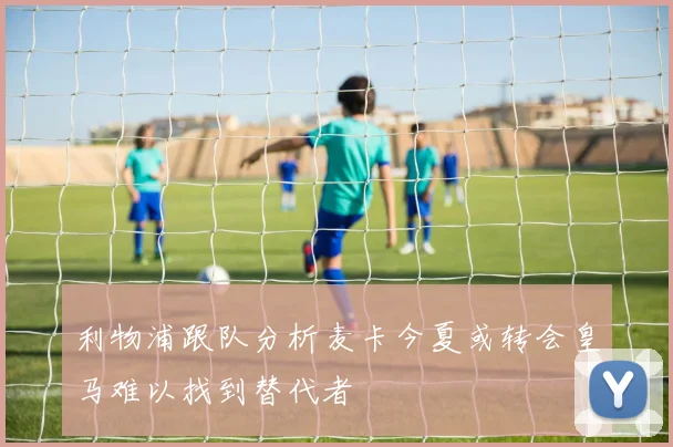 利物浦跟队分析麦卡今夏或转会皇马难以找到替代者