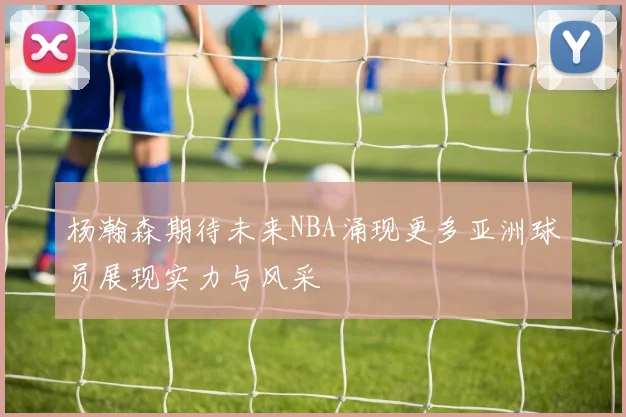杨瀚森期待未来NBA涌现更多亚洲球员展现实力与风采