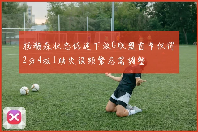 杨瀚森状态低迷下放G联盟首节仅得2分4板1助失误频繁急需调整