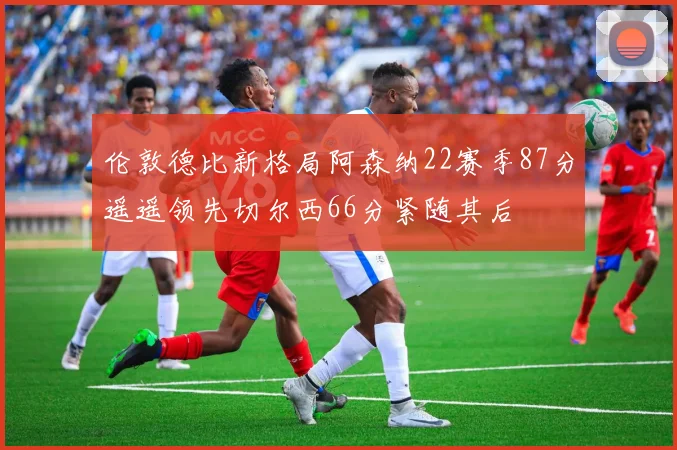 伦敦德比新格局阿森纳22赛季87分遥遥领先切尔西66分紧随其后