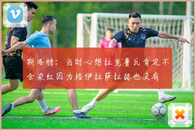 斯洛特：当时心想拉克鲁瓦肯定不会染红因为格伊拉萨拉赫也没有