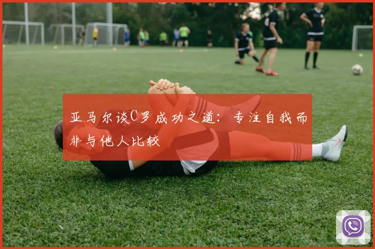 亚马尔谈C罗成功之道：专注自我而非与他人比较