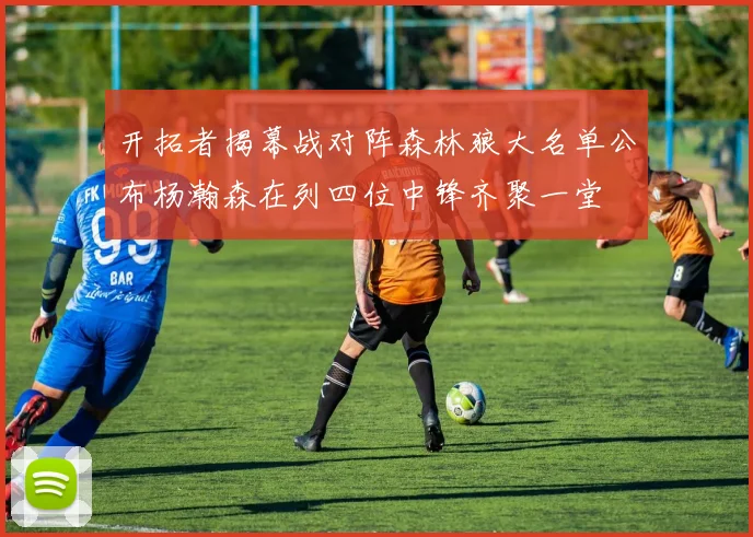 开拓者揭幕战对阵森林狼大名单公布杨瀚森在列四位中锋齐聚一堂