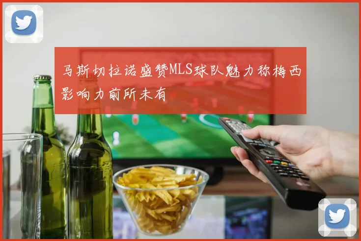 马斯切拉诺盛赞MLS球队魅力称梅西影响力前所未有