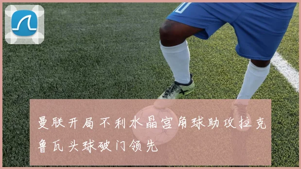 曼联开局不利水晶宫角球助攻拉克鲁瓦头球破门领先