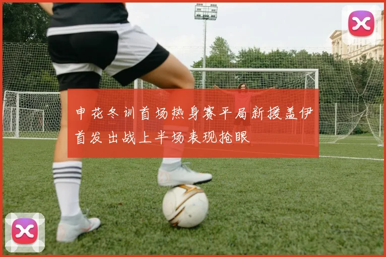 申花冬训首场热身赛平局新援盖伊首发出战上半场表现抢眼