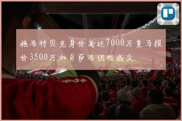 施洛特贝克身价高达7000万皇马报价3500万加贡萨洛仍难成交
