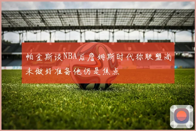 帕金斯谈NBA后詹姆斯时代称联盟尚未做好准备他仍是焦点
