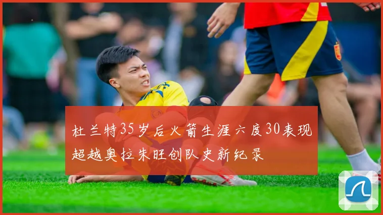 杜兰特35岁后火箭生涯六度30表现超越奥拉朱旺创队史新纪录
