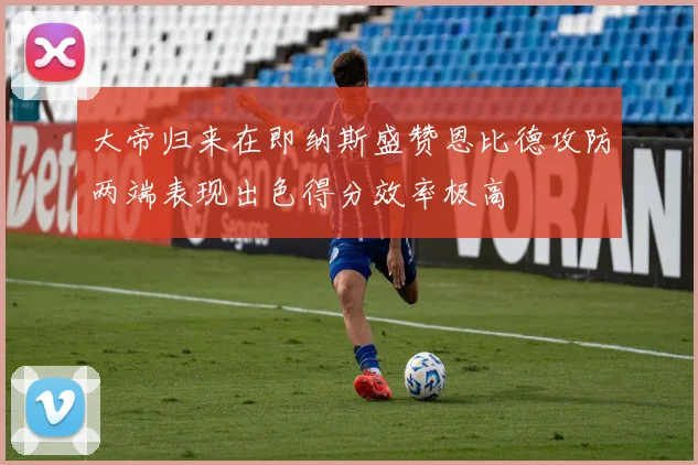 大帝归来在即纳斯盛赞恩比德攻防两端表现出色得分效率极高