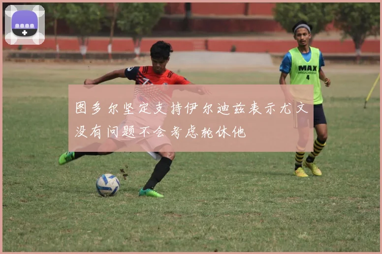 图多尔坚定支持伊尔迪兹表示尤文没有问题不会考虑轮休他
