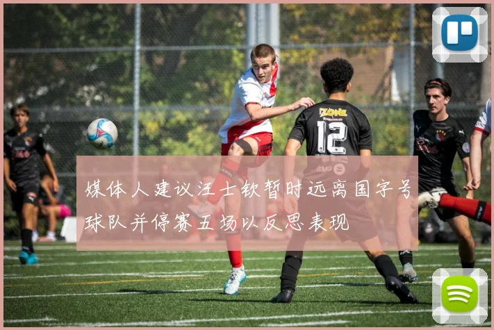 媒体人建议汪士钦暂时远离国字号球队并停赛五场以反思表现