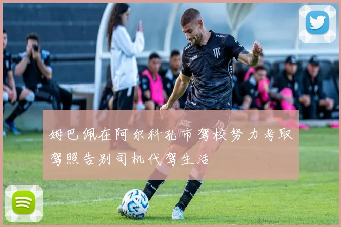 姆巴佩在阿尔科孔市驾校努力考取驾照告别司机代驾生活