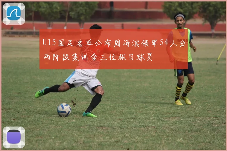 U15国足名单公布周海滨领军54人分两阶段集训含三位旅日球员