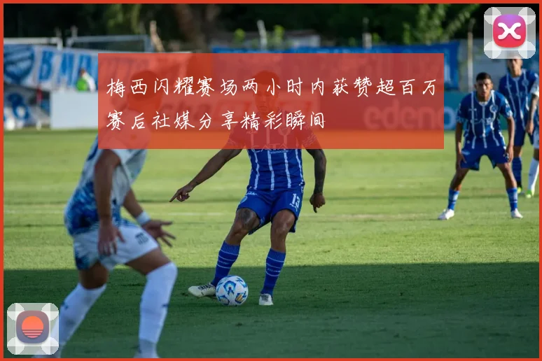 梅西闪耀赛场两小时内获赞超百万赛后社媒分享精彩瞬间