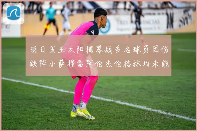 明日国王太阳揭幕战多名球员因伤缺阵小萨穆雷阿伦杰伦格林均未能出战