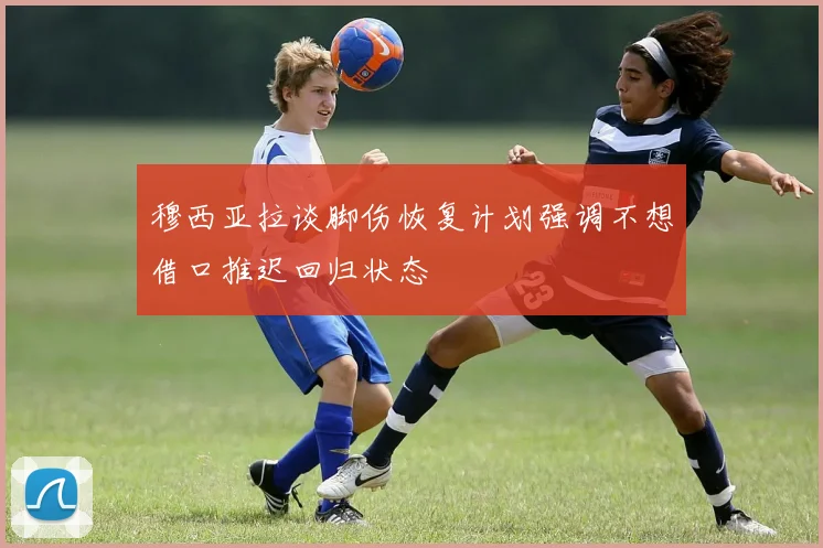 穆西亚拉谈脚伤恢复计划强调不想借口推迟回归状态