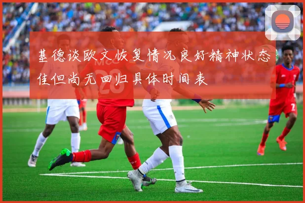 基德谈欧文恢复情况良好精神状态佳但尚无回归具体时间表