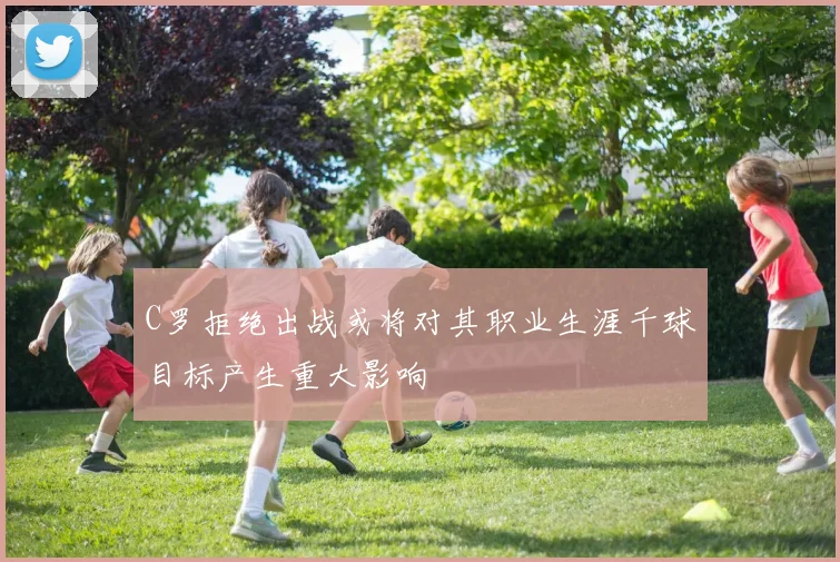 C罗拒绝出战或将对其职业生涯千球目标产生重大影响