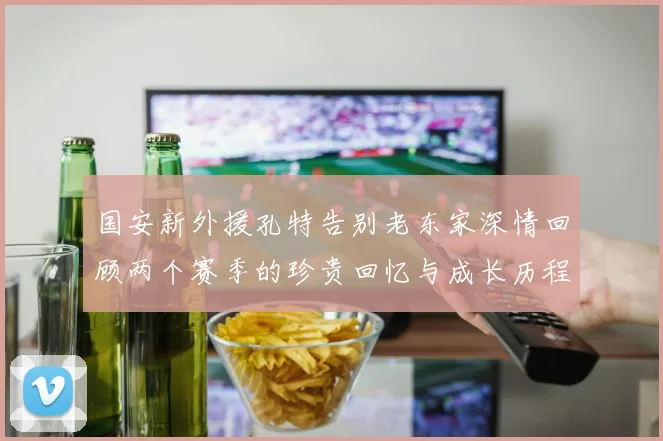 国安新外援孔特告别老东家深情回顾两个赛季的珍贵回忆与成长历程