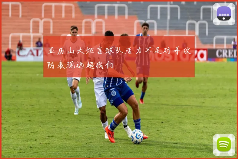 亚历山大坦言球队活力不足对手攻防表现远超我们
