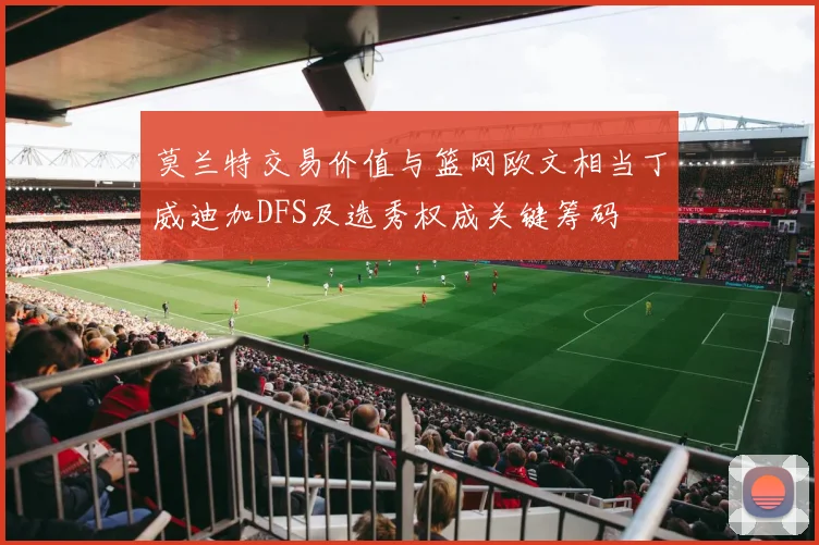 莫兰特交易价值与篮网欧文相当丁威迪加DFS及选秀权成关键筹码