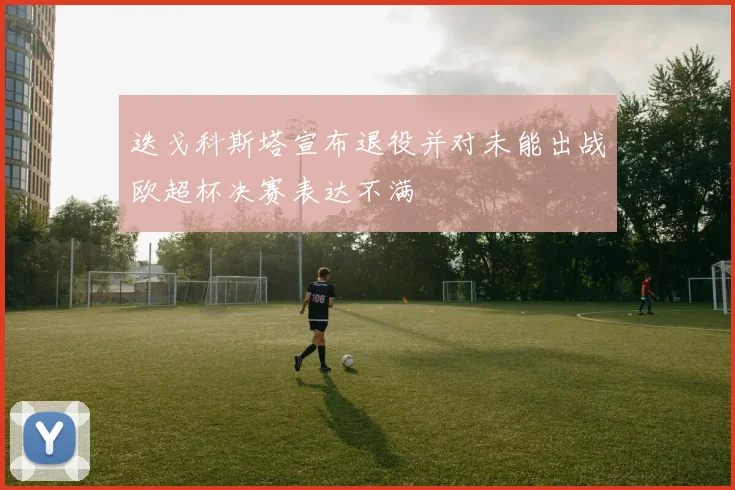 迭戈科斯塔宣布退役并对未能出战欧超杯决赛表达不满